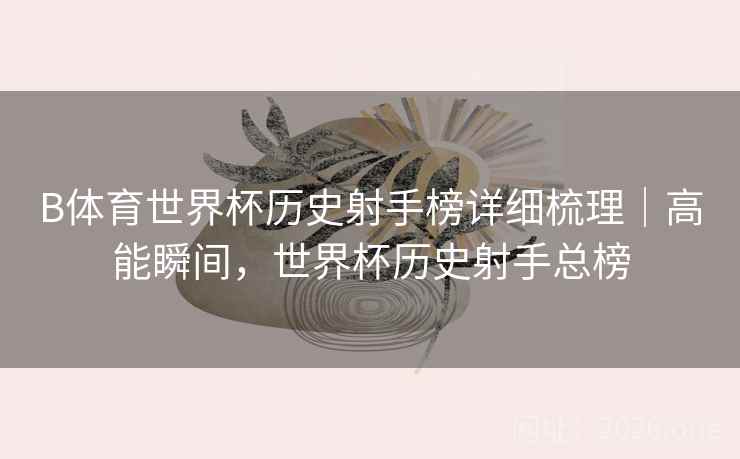 B体育世界杯历史射手榜详细梳理|高能瞬间,世界杯历史射手总榜