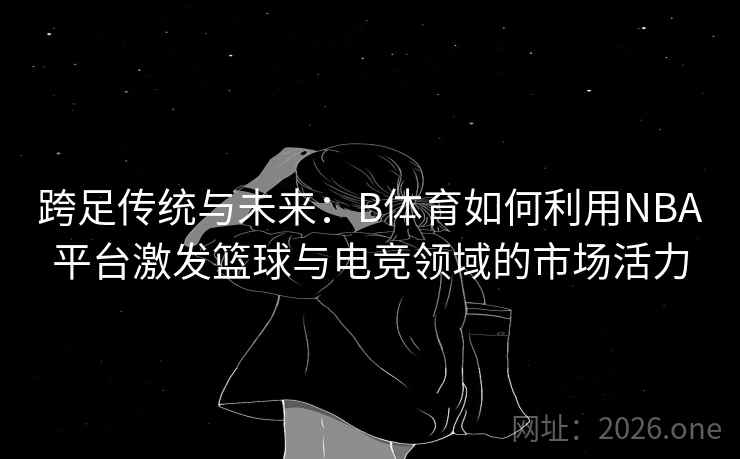 跨足传统与未来:B体育如何利用NBA平台激发篮球与电竞领域的市场活力