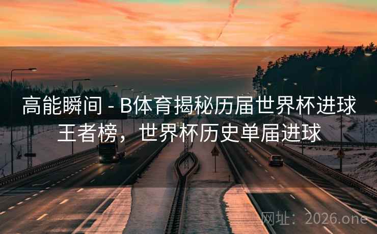 高能瞬间 - B体育揭秘历届世界杯进球王者榜,世界杯历史单届进球