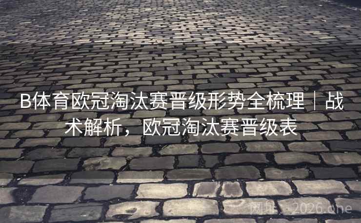 B体育欧冠淘汰赛晋级形势全梳理|战术解析,欧冠淘汰赛晋级表