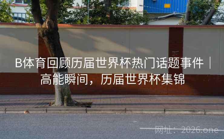 B体育回顾历届世界杯热门话题事件｜高能瞬间，历届世界杯集锦