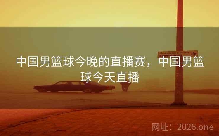中国男篮球今晚的直播赛，中国男篮球今天直播