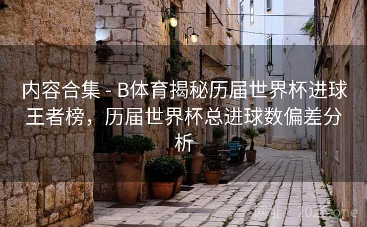 内容合集 - B体育揭秘历届世界杯进球王者榜，历届世界杯总进球数偏差分析