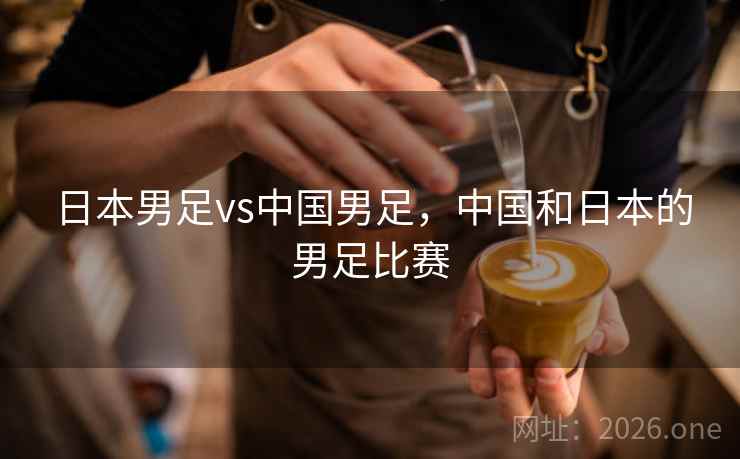 日本男足vs中国男足,中国和日本的男足比赛