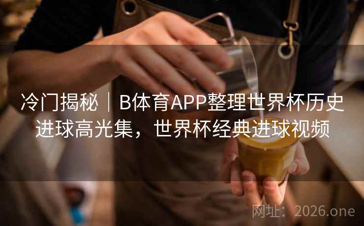 冷门揭秘|B体育APP整理世界杯历史进球高光集,世界杯经典进球视频