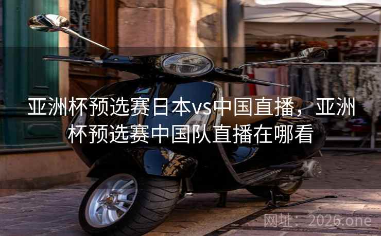亚洲杯预选赛日本vs中国直播，亚洲杯预选赛中国队直播在哪看
