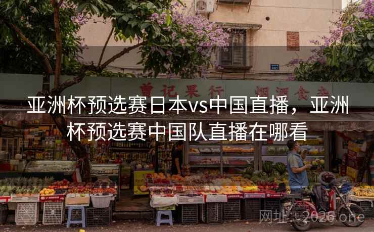 亚洲杯预选赛日本vs中国直播,亚洲杯预选赛中国队直播在哪看