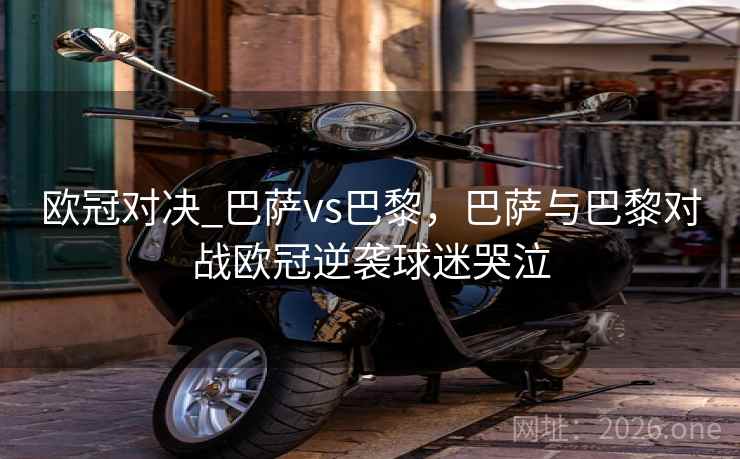 欧冠对决_巴萨vs巴黎，巴萨与巴黎对战欧冠逆袭球迷哭泣