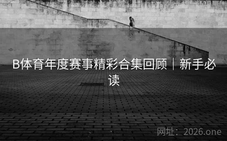 B体育年度赛事精彩合集回顾|新手必读