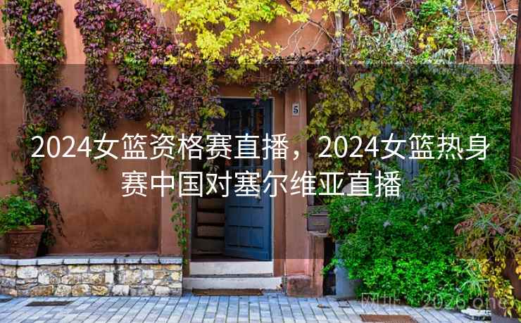 2024女篮资格赛直播，2024女篮热身赛中国对塞尔维亚直播