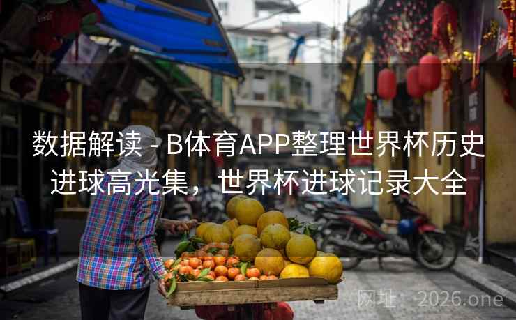 数据解读 - B体育APP整理世界杯历史进球高光集,世界杯进球记录大全