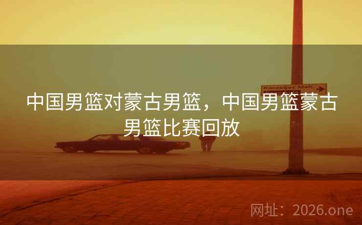 中国男篮对蒙古男篮，中国男篮蒙古男篮比赛回放