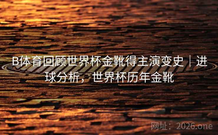 B体育回顾世界杯金靴得主演变史｜进球分析，世界杯历年金靴