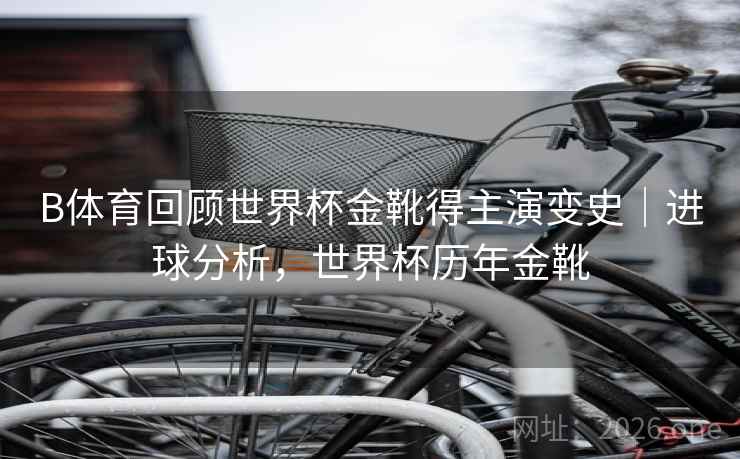 B体育回顾世界杯金靴得主演变史|进球分析,世界杯历年金靴