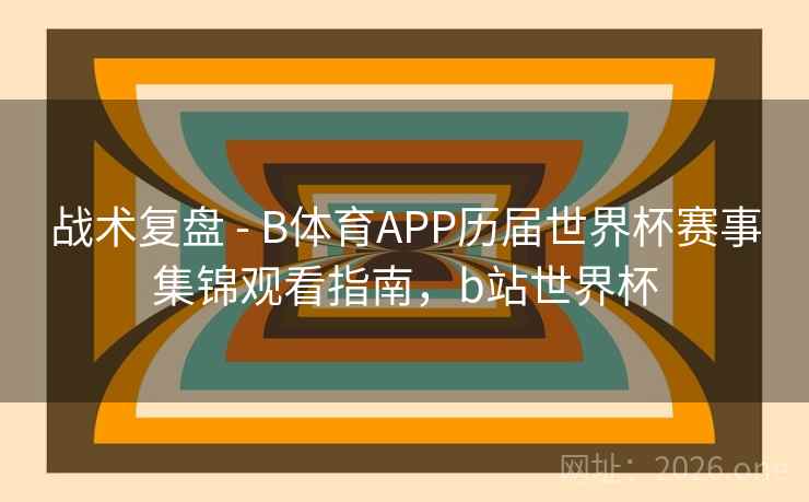 战术复盘 - B体育APP历届世界杯赛事集锦观看指南，b站世界杯