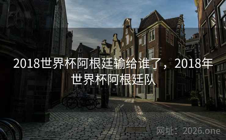 2018世界杯阿根廷输给谁了，2018年世界杯阿根廷队