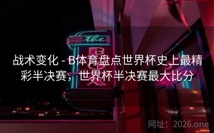 战术变化 - B体育盘点世界杯史上最精彩半决赛，世界杯半决赛最大比分