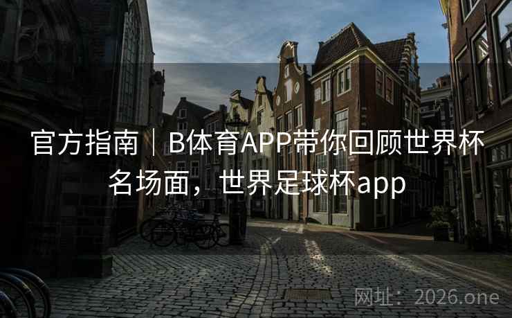 官方指南｜B体育APP带你回顾世界杯名场面，世界足球杯app