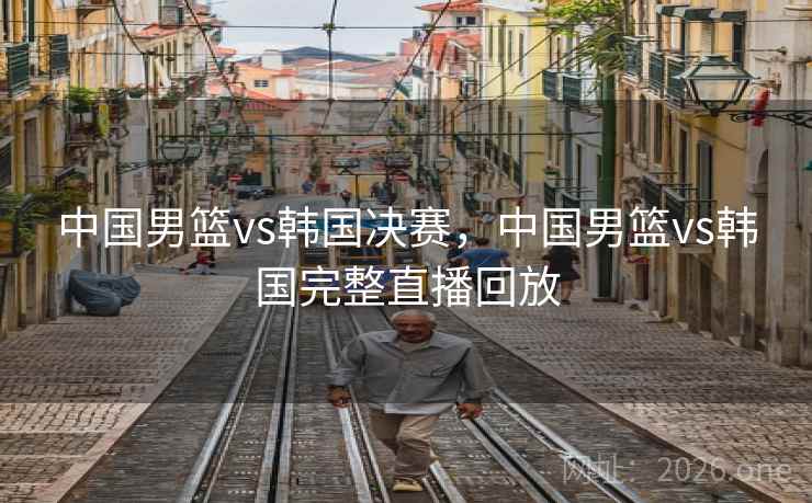 中国男篮vs韩国决赛，中国男篮vs韩国完整直播回放